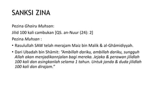SANKSI ZINA
Pezina Ghairu Muhsan:
Jilid 100 kali cambukan [QS. an-Nuur (24): 2]
Pezina Muhsan :
• Rasulullah SAW telah merajam Maiz bin Malik & al-Ghāmidiyyah.
• Dari Ubadah bin Shāmit: “Ambillah dariku, ambillah dariku, sungguh
Allah akan menjadikannjalan bagi mereka. Jejaka & perawan jilidlah
100 kali dan asingkanlah selama 1 tahun. Untuk janda & duda jilidlah
100 kali dan dirajam.”
 
