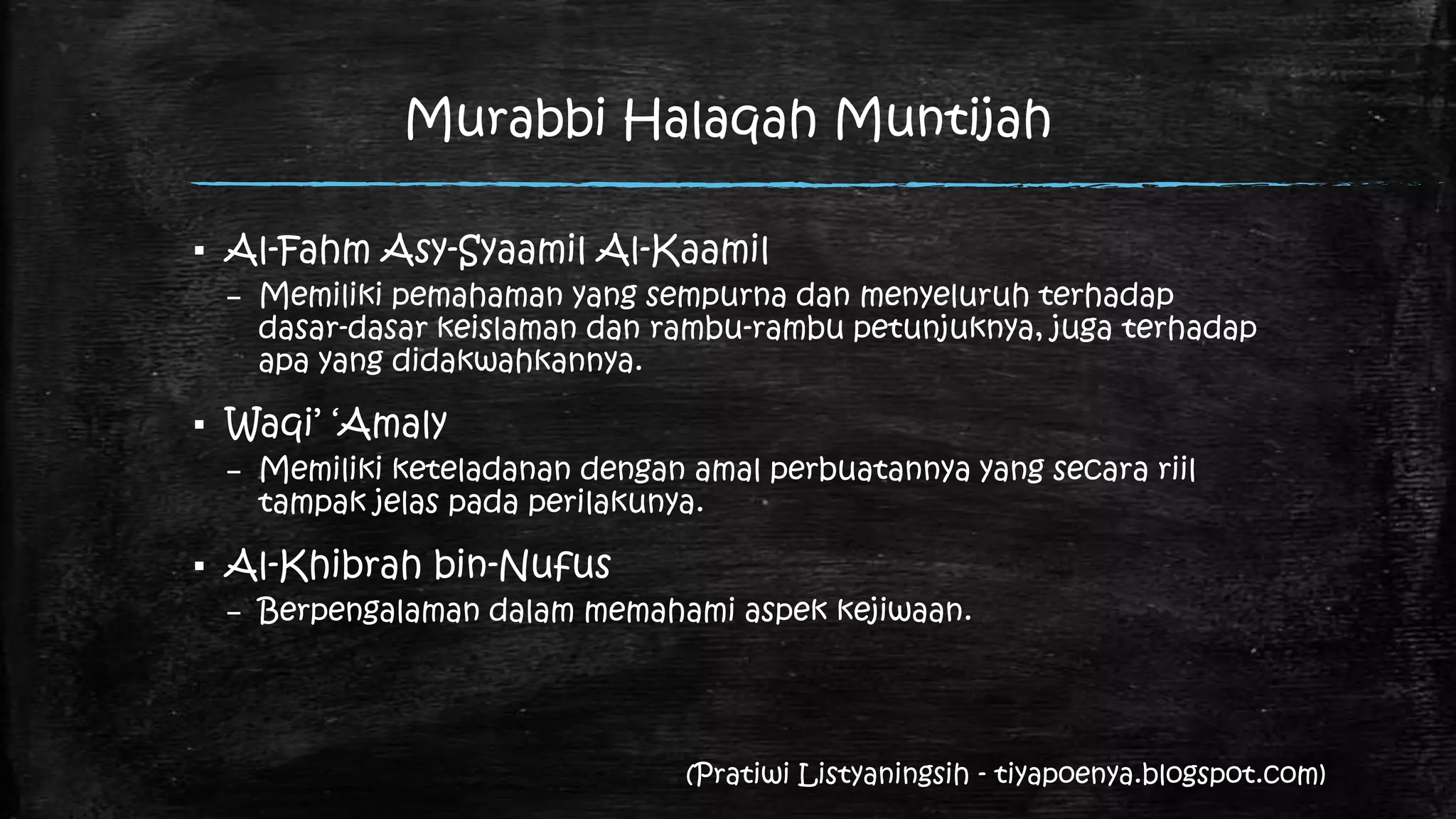 Murabbi Halaqah Muntijah

▪ Al-Fahm Asy-Syaamil Al-Kaamil
 – Memiliki pemahaman yang sempurna dan menyeluruh terhadap
   dasar-dasar keislaman dan rambu-rambu petunjuknya, juga terhadap
   apa yang didakwahkannya.

▪ Waqi‟ „Amaly
 – Memiliki keteladanan dengan amal perbuatannya yang secara riil
   tampak jelas pada perilakunya.

▪ Al-Khibrah bin-Nufus
 – Berpengalaman dalam memahami aspek kejiwaan.




                               (Pratiwi Listyaningsih - tiyapoenya.blogspot.com)
 