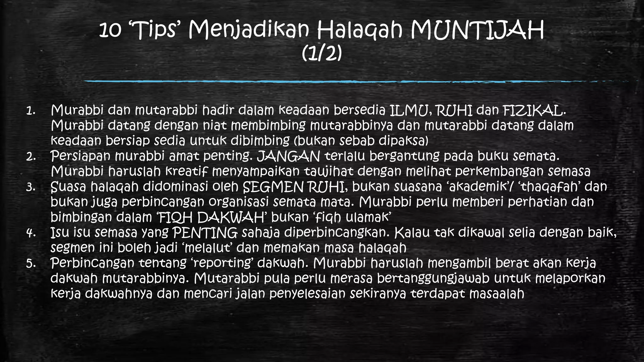 10 „Tips‟ Menjadikan Halaqah MUNTIJAH
                               (1/2)

1.   Murabbi dan mutarabbi hadir dalam keadaan bersedia ILMU, RUHI dan FIZIKAL.
     Murabbi datang dengan niat membimbing mutarabbinya dan mutarabbi datang dalam
     keadaan bersiap sedia untuk dibimbing (bukan sebab dipaksa)
2.   Persiapan murabbi amat penting. JANGAN terlalu bergantung pada buku semata.
     Murabbi haruslah kreatif menyampaikan taujihat dengan melihat perkembangan semasa
3.   Suasa halaqah didominasi oleh SEGMEN RUHI, bukan suasana „akademik‟/ „thaqafah‟ dan
     bukan juga perbincangan organisasi semata mata. Murabbi perlu memberi perhatian dan
     bimbingan dalam „FIQH DAKWAH‟ bukan „fiqh ulamak‟
4.   Isu isu semasa yang PENTING sahaja diperbincangkan. Kalau tak dikawal selia dengan baik,
     segmen ini boleh jadi „melalut‟ dan memakan masa halaqah
5.   Perbincangan tentang „reporting‟ dakwah. Murabbi haruslah mengambil berat akan kerja
     dakwah mutarabbinya. Mutarabbi pula perlu merasa bertanggungjawab untuk melaporkan
     kerja dakwahnya dan mencari jalan penyelesaian sekiranya terdapat masaalah
 