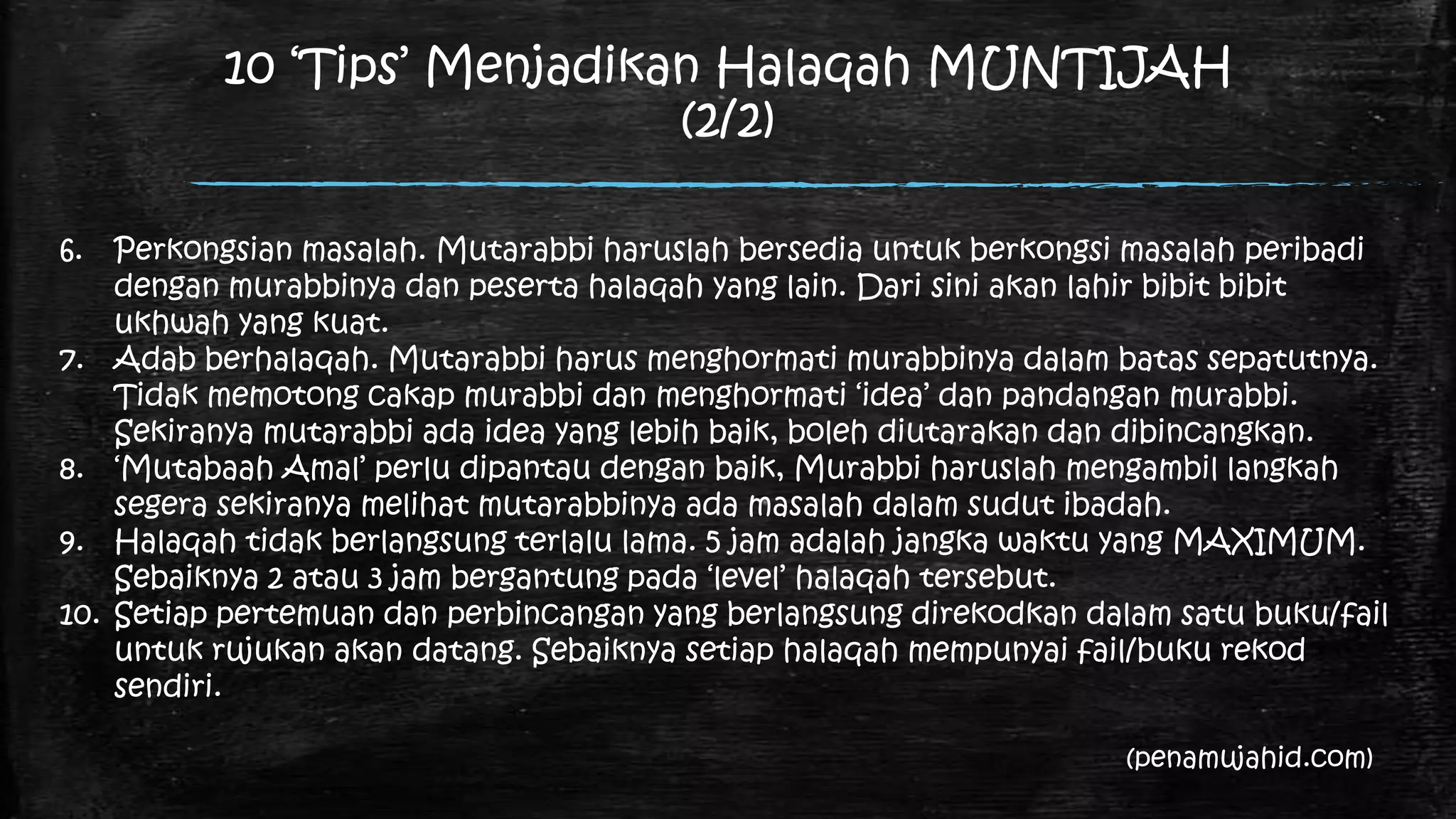 10 „Tips‟ Menjadikan Halaqah MUNTIJAH
                                (2/2)

6.    Perkongsian masalah. Mutarabbi haruslah bersedia untuk berkongsi masalah peribadi
      dengan murabbinya dan peserta halaqah yang lain. Dari sini akan lahir bibit bibit
      ukhwah yang kuat.
7.    Adab berhalaqah. Mutarabbi harus menghormati murabbinya dalam batas sepatutnya.
      Tidak memotong cakap murabbi dan menghormati „idea‟ dan pandangan murabbi.
      Sekiranya mutarabbi ada idea yang lebih baik, boleh diutarakan dan dibincangkan.
8.    „Mutabaah Amal‟ perlu dipantau dengan baik, Murabbi haruslah mengambil langkah
      segera sekiranya melihat mutarabbinya ada masalah dalam sudut ibadah.
9.    Halaqah tidak berlangsung terlalu lama. 5 jam adalah jangka waktu yang MAXIMUM.
      Sebaiknya 2 atau 3 jam bergantung pada „level‟ halaqah tersebut.
10.   Setiap pertemuan dan perbincangan yang berlangsung direkodkan dalam satu buku/fail
      untuk rujukan akan datang. Sebaiknya setiap halaqah mempunyai fail/buku rekod
      sendiri.

                                                                       (penamujahid.com)
 