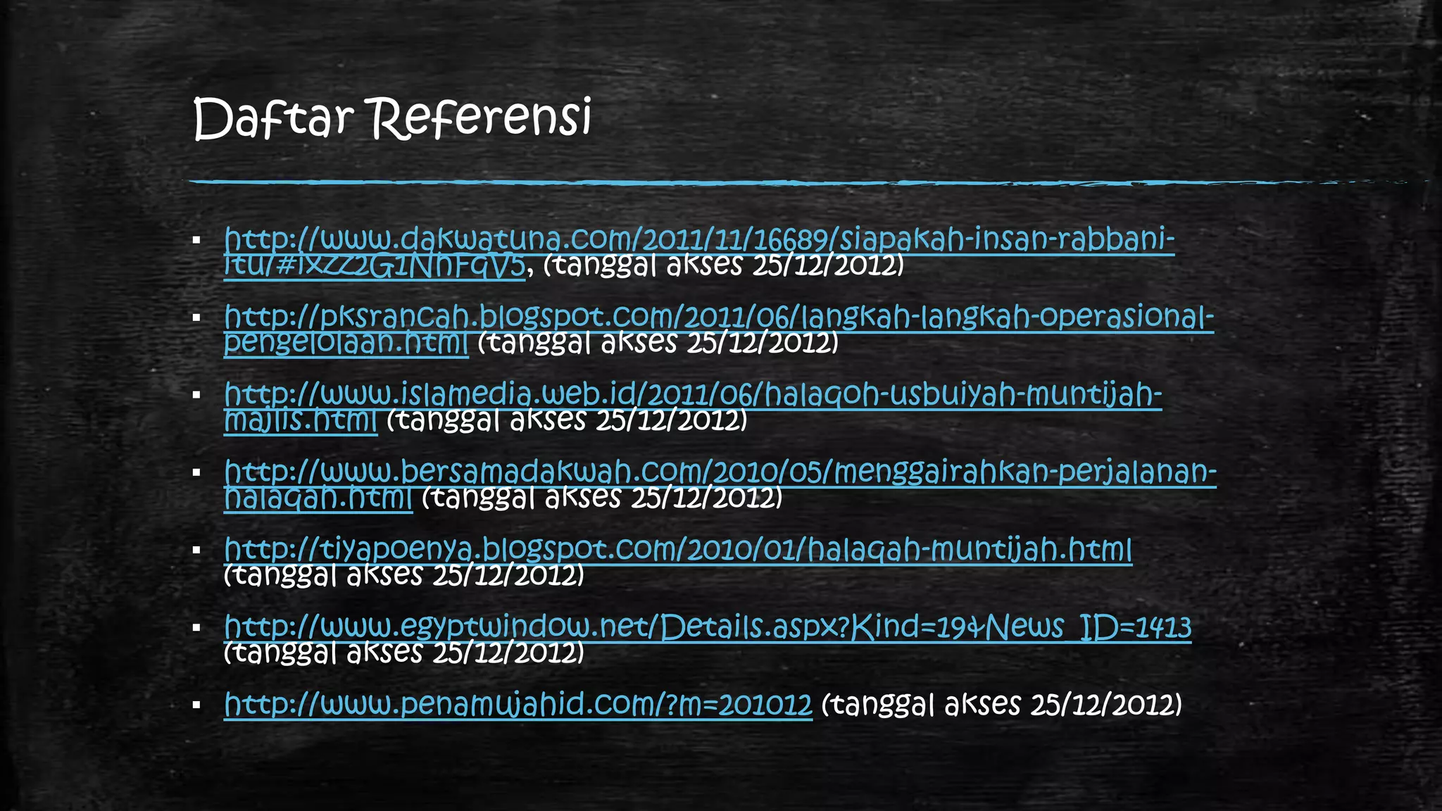 Daftar Referensi

▪ http://www.dakwatuna.com/2011/11/16689/siapakah-insan-rabbani-
  itu/#ixzz2G1NhFqV5, (tanggal akses 25/12/2012)
▪ http://pksrancah.blogspot.com/2011/06/langkah-langkah-operasional-
  pengelolaan.html (tanggal akses 25/12/2012)
▪ http://www.islamedia.web.id/2011/06/halaqoh-usbuiyah-muntijah-
  majlis.html (tanggal akses 25/12/2012)
▪ http://www.bersamadakwah.com/2010/05/menggairahkan-perjalanan-
  halaqah.html (tanggal akses 25/12/2012)
▪ http://tiyapoenya.blogspot.com/2010/01/halaqah-muntijah.html
  (tanggal akses 25/12/2012)
▪ http://www.egyptwindow.net/Details.aspx?Kind=19&News_ID=1413
  (tanggal akses 25/12/2012)
▪ http://www.penamujahid.com/?m=201012 (tanggal akses 25/12/2012)
 