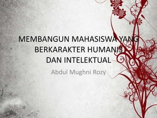 MEMBANGUN MAHASISWA YANG 
BERKARAKTER HUMANIS 
DAN INTELEKTUAL 
Abdul Mughni Rozy 
 