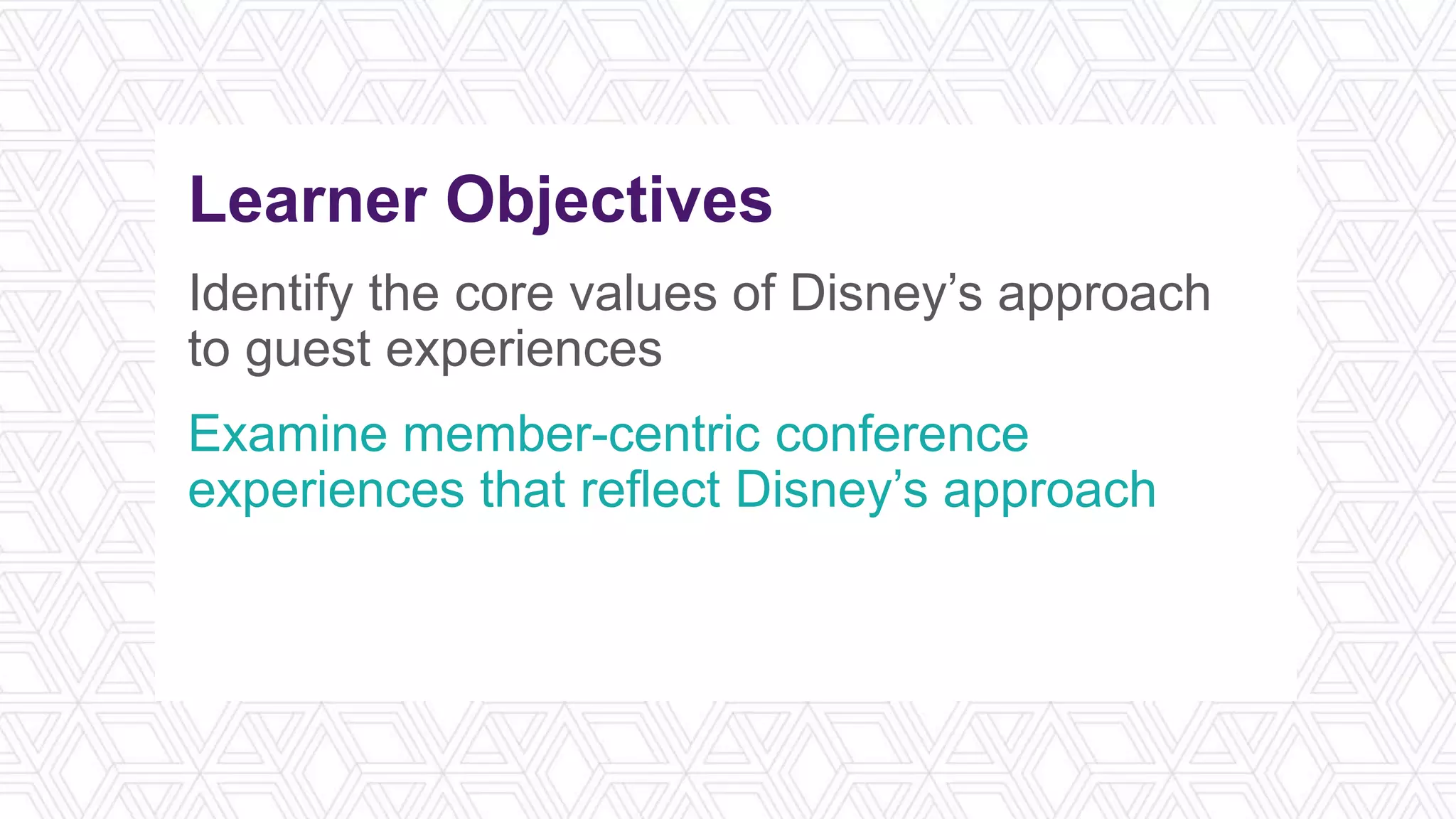 Learner Objectives
Identify the core values of Disney’s approach
to guest experiences
Examine member-centric conference
experiences that reflect Disney’s approach
Design a member-centric experience for an
upcoming conference
 