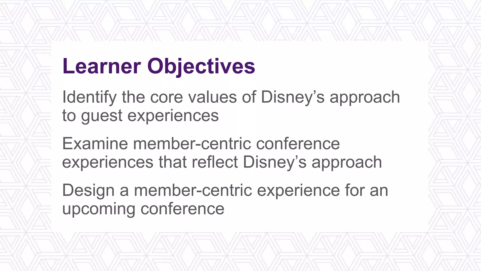 Learner Objectives
Identify the core values of Disney’s approach
to guest experiences
Examine member-centric conference
experiences that reflect Disney’s approach
Design a member-centric experience for an
upcoming conference
 