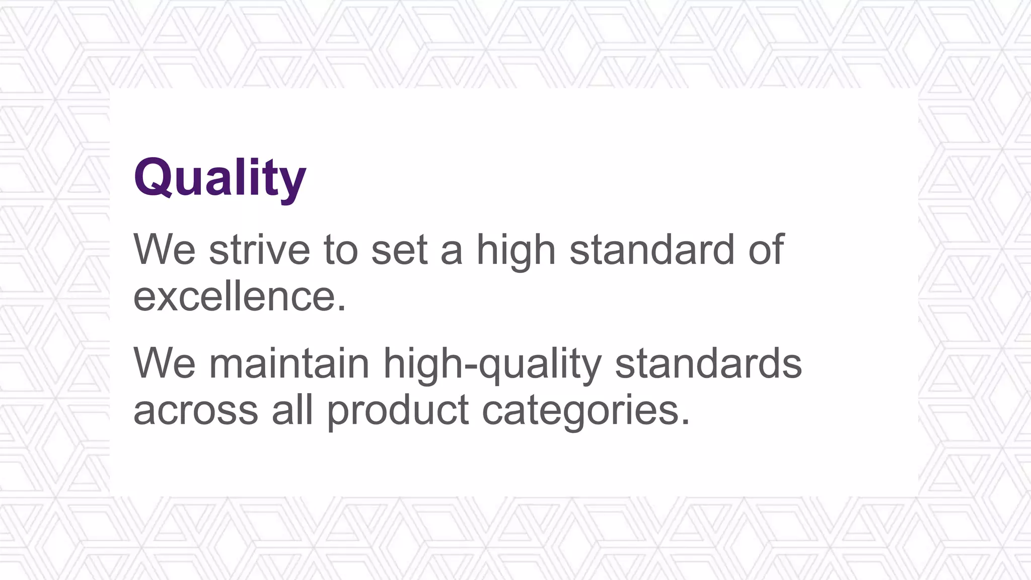 Quality
We strive to set a high standard of
excellence.
We maintain high-quality standards
across all product categories.
 