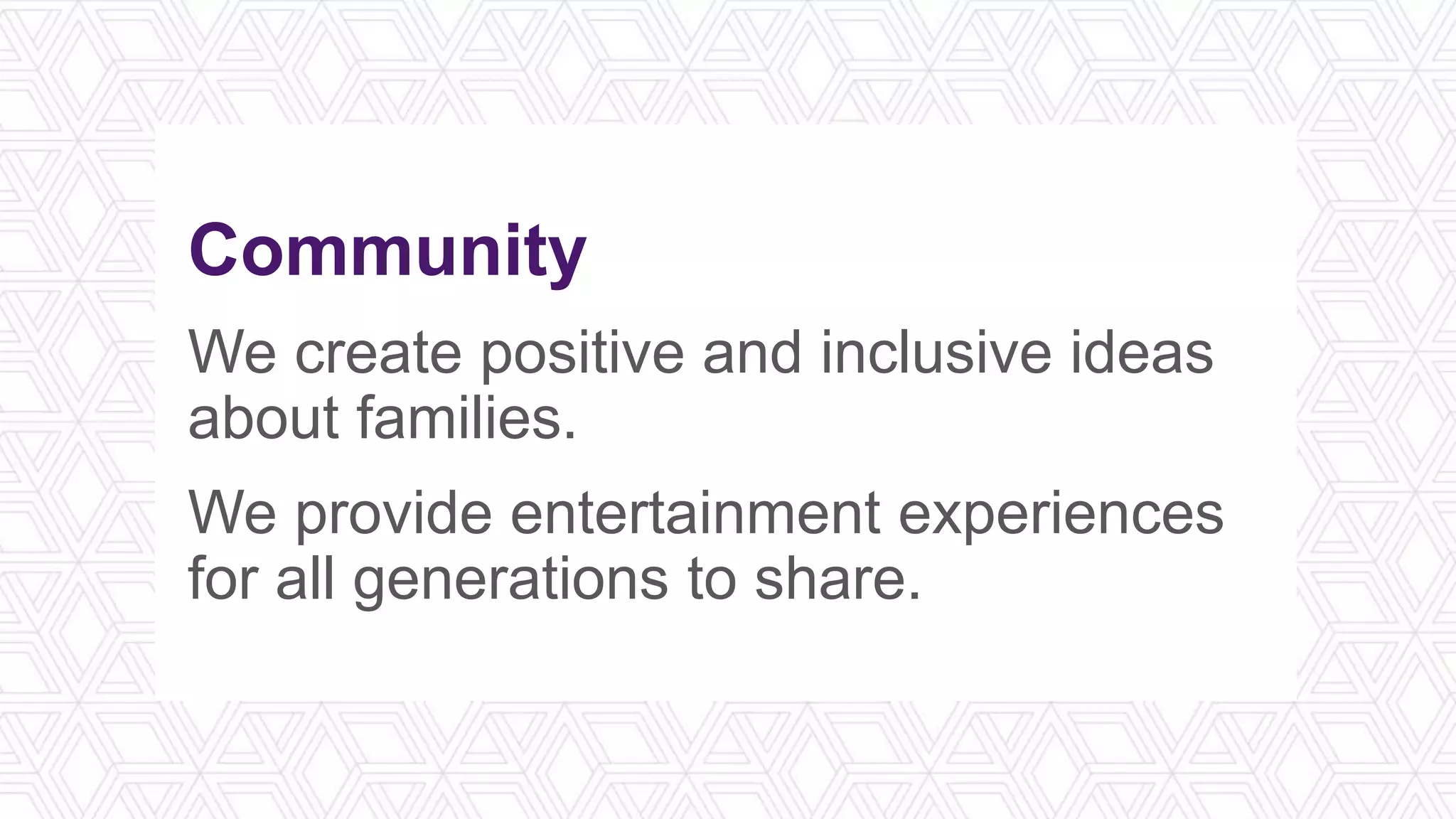 Community
We create positive and inclusive ideas
about families.
We provide entertainment experiences
for all generations to share.
 