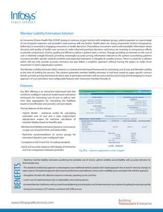 Member Liability Estimation Solution
      .................................................................................................................................................................................................
      As Consumer Driven Health Plan (CDHP) products continue to gain traction with employer groups, patient payment as a percentage
      of out-of-pocket expenses and provider’s total revenue will rise further. Health plans are strong proponents of price transparency,
      believing it is essential to engaging consumers in health decisions. They believe consumers need understandable information about
      the price and quality of health care services to make informed purchase decisions and hence are investing in transparency efforts
      to provide comparisons of price, quality and efficiency before a patient takes a service. Though providing an estimate on the cost of
      care is relatively straight-forward, providing meaningful accurate pricing information relevant to the patient (considering patient’s
      insurance benefits, specific medical condition and expected treatment) is a lengthy & complex process. There is a need for a solution
      which will not only provide accurate estimates but also follow a simplistic approach without having the payers to make much
      investment in claims adjudication systems.
      The Member Liability Estimator (MLE) solution is a statistical model based framework for estimating cost of care and Member Liability
      at the time of availing the services. The solution generates member liability estimates in real-time, based on payer specific contract
      details, provider pricing and historical claims data. It generates estimates with accuracy and less processing time leveraging its unique
      approach of cost estimation and configurable features with interactive member-friendly UI.


      Features
      .................................................................................................................................................................................................
      Our MLE offering is an interactive web-based tool that
      combines intelligent statistical model based estimation
      techniques for estimating cost of care as well as real-
      time data aggregation for calculating the liabilities
      based on benefit/plan and provider contract details.
      The key features of the tool are:
      • Hybrid Model - statistical model for calculating
        estimated cost of care and a rules engine/claim
        adjudication engine for real-time calculation of
        member liability based on benefits data
      • Member level liability estimation based on coinsurance,
         co-pay, out-of-pocket limits and deductibles
      • Real-time recommendation of service groups for
        estimation based on pre-configured rules
      • Complaint to ICD-9 and ICD-10 coding standards
      • Quick and accurate response with display of estimation
         and Cost comparisons between providers                                      Fig. MLE - Solution application screen snippet


         • Real-time member liability estimation, predicting the probable cost of service, upfront visibility around liability with accurate estimates for
         financial planning
BENEFITS




         • The statistical model based approach is advantageous over traditional real-time pseudo-claim based approach since it doesn’t need any changes to
         payer systems. The statistical approach also improves performance and addresses various other scalability issues associated with real-time approach.

         • Strengthen Provider AR collections based on estimate, speeding up the cash flow

         • Lower cost of implementations due to adaptability with existing systems

         • Increased Member Satisfaction with accurate financial planning and anticipation and Simple interactive user interface for getting the estimates quickly

         • Strong harmonization of IT solution combined with CRM services




www.infosyspublicservices.com
 