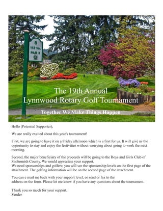 The 19th Annual
        Lynnwood Rotary Golf Tournament
                    Together We Make Things Happen

Hello (Potential Supporter),
We are really excited about this year's tournament!
First, we are going to have it on a Friday afternoon which is a first for us. It will give us the
opportunity to stay and enjoy the festivities without worrying about going to work the next
morning.
Second, the major beneficiary of the proceeds will be going to the Boys and Girls Club of
Snohomish County. We would appreciate your support.
We need sponsorships and golfers; you will see the sponsorship levels on the first page of the
attachment. The golfing information will be on the second page of the attachment.
You can e mail me back with your support level, or send or fax to the
address on the form. Please let me know if you have any questions about the tournament.

Thank you so much for your support.
Sender
 