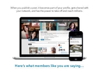 When you publish a post, it becomes part of your proﬁle, gets shared with
your network, and has the power to take off and reach millions.
!
Here’s what members like you are saying…
 