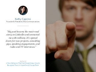 “My post became the most-read
story on LinkedIn and connected
me with millions. It's opened
doors for new projects, consulting
gigs, speaking engagements, and
radio and TV interviews.”
Kathy Caprino
Founder & President, Ellia Communications
Author of
6 Toxic Behaviors That Push People Away: How to
Recognize Them In Yourself and Change Them
 