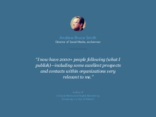 “I now have 2000+ people following (what I
publish)—including some excellent prospects
and contacts within organizations very
relevant to me.”
Andrew Bruce Smith
Director of Social Media, escherman
Author of
Is Social Media and Digital Advertising
Drowning in a Sea of Fakery?
 