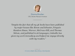 “Despite the fact that all my 46 books have been published
by major houses like Simon and Schuster, Penguin
Random House, Warner, McGraw-Hill, and Thomas
Nelson, and published in 26 languages, LinkedIn has
given my work immediacy and helped me engage directly
with my readers.”
Dianna Booher
CEO, Booher Research Institute
Author of
4 Common Myths About Being a Great Speaker
 