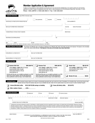 Member Application & Agreement
To apply, you may complete an online application at www.javita.com or you may fax this completed form. If you apply by phone you must send the
application to us within 10 days or the agreement will be void. Send to: Javita International Ltd at 7835 NW Beacon Square Blvd., Boca Raton, FL 33487.
Phone: 1-855-JAVITA-1 (1-855-528-4821) • Fax: 1-561-258-2341	
Street Address (Current Mailing Address) 	 City
Enrolling Member’s # or Federal Tax ID #	 Name (Last, First, Middle Initial)
Sponsoring Member’s # or Federal Tax ID #	 Name (Last, First, Middle Initial)
I understand the only financial requirement to become a Javita Member is a $49.95 application fee (plus any applicable tax) which includes a kit containing sales and demonstration materials and company
information produced by Javita Inc. I understand this kit does not contain commissionable products and any products purchased in connection with becoming a Member are optional. I have read and agreed to
the Policies & Procedures (online), and am familiar with the Javita exchange policy found in the Policies & Procedures, and agree with the terms and conditions, which by reference are fully incorporated into
this agreement. In addition, a yearly renewal fee of $14.95 is required to continue as a Javita Member.
A PARTICIPANT IN THE JAVITA INTERNATIONAL LTD. COMPENSATION PLAN HAS THE RIGHT TO CANCEL AT ANY TIME, FOR ANY REASON.
CANCELLATION MUST BE SUBMITTED IN WRITING TO JAVITA AT ITS PRINCIPAL PLACE OF BUSINESS.
(faxed copies may be deemed as originals)
Item # 11001 	 0512
(please PRINT all information clearly)
Sole proprietorship 	 Corporation Partnership	
Social Security # (or Federal Tax ID# for Business Entity only)	 Birth Date (MM/DD/YY)
Applicant Signature 	 Today’s Date (MM/DD/YY)
The Enroller is the Member who is recruiting an individual to be a Member with Javita. The Enroller may also be the Sponsor. The Sponsor is the immediate
upline of the newly enrolled Member. If the Sponsor is the same as the Enroller, leave these fields blank.
Cardholder’s Name (Last, First, Middle Initial)	 Expiration Date (MM/YY)
This convenient program allows you to receive an automatically generated order each month from Javita. Cancellation of an AutoShip Order must be done through Javita
Member Services at least five business days prior to your scheduled ship date. Select from the options below if you wish to be part of Javita’s AutoShip Program:
Credit Card	 Security Code (3 or 4 digits)	 Authorization Signature
o 4 boxes (96 sticks) coffee	 $120 (100 PV) $20 savings on AutoShip
o Other: number of boxes _____ x $35 = __________
o 2 boxes (48 sticks) coffee 	 $70 (50 PV)
AutoShip/Program
Drop5 Join Packs
*If applying under a business name, additional information is required. Contact Javita Member Services at 1-855-JAVITA-1.
Name (Last, First, Middle Initial) or Business Name*	 Area Code 	 Daytime Phone Number
Co-Applicant/Spouse or Business Contact (if applicable)	 Mobile Number
State 	 Country 	 Zip Code	 Email
❍ Mastercard®
	 ❍ Visa®
	 ❍ Discover® 	
❍ American Express®	
o Business Elite Pack ..................... $999 (900 PV)
Javita energy + mind coffee (32 boxes)
Javita-Branded Coffee Tumbler
Javita Sample Sleeves (100 pk)
Javita Member Kit
By joining with this pack, you are eligible to participate in our STAR
Bonus and Car Bonus Programs, have the Rank Advancement
Bonus qualifications waived and enjoy 5-level FastStart Bonus.
o Business Pack ........................... $499 (400 PV)
Javita energy + mind coffee (14 boxes)
Javita-Branded Coffee Tumbler
Javita Sample Sleeves (100 pk)
Javita Member Kit
By joining with this pack, you are eligible to participate in our STAR
Bonus and Car Bonus Programs, have the Rank Advancement
Bonus qualifications waived and enjoy 5-level FastStart Bonus.
o Starter Pack ....................... $99 (50 PV)
Javita energy + mind coffee (2 boxes)
Javita-Branded Coffee Tumbler
Javita Member Kit
o  Member Kit only ........................ $49.95
 