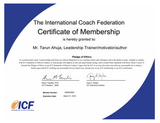 The International Coach Federation
                       Certificate of Membership
                                                       is hereby granted to:

                 Mr. Tarun Ahuja, Leadership Trainer/motivator/author

                                                                  Pledge of Ethics
As a professional coach, I acknowledge and honor my ethical obligations to my coaching clients and colleagues and to the public at large. I pledge to comply
with ICF Standards of Ethical Conduct, to treat people with dignity as free and equal human beings, and to model these standards with those whom I coach. If
  I breach this Pledge of Ethics or any ICF Standards of Ethical Conduct, I agree that the ICF in its sole discretion may hold me accountable for so doing. I
               further agree that ICF’s holding me accountable for my breach may include loss of my ICF membership or my ICF certification.




                            Karen Tweedie, PCC                                      Gary E. Boyler
                            ICF President - 2009                                    ICF Executive Director



                              Member Number:             009002559I

                              Expiration Date:         March 31, 2010
 