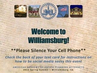 **Please Silence Your Cell Phone**
Check the back of your tent card for instructions on
     how to be social media savvy this event
    A M E R I C A N A C A D E M Y O F E S TAT E P L A N N I N G AT T O R N E Y S
               2 0 1 2 S p r i n g S u m m i t | W i l l i a m s b u rg , VA
 