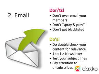 Don’ts!
2. Email   • Don’t over email your
             members
           • Don’t “spray & pray”
           • Don’t get blacklisted

           Do’s!
           • Do double check your
             content for relevance
           • 1 to 1 > Newsletter
           • Test your subject lines
           • Pay attention to
             unsubscribes
 