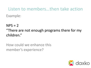Listen to members…then take action
Example:

NPS = 2
“There are not enough programs there for my
children.”

How could we enhance this
member’s experience?

                                    action!
 