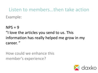 Listen to members…then take action
Example:

NPS = 9
“I love the articles you send to us. This
information has really helped me grow in my
career. ”

How could we enhance this
member’s experience?
                                      action!
 