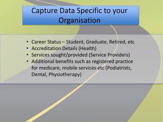 Capture Data Specific to your 
Organisation 
• Career Status – Student, Graduate, Retired, etc 
• Accreditation Details (Health) 
• Services sought/provided (Service Providers) 
• Additional benefits such as registered practice 
for medicare, mobile services etc (Podiatrists, 
Dental, Physiotherapy) 
 
