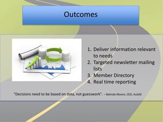 Outcomes 
1. Deliver information relevant 
to needs 
2. Targeted newsletter mailing 
lists 
3. Member Directory 
4. Real time reporting 
"Decisions need to be based on data, not guesswork". – Belinda Moore, CEO, AuSAE 
 