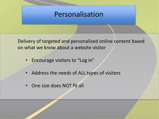 Personalisation 
Delivery of targeted and personalised online content based 
on what we know about a website visitor 
• Encourage visitors to “Log in” 
• Address the needs of ALL types of visitors 
• One size does NOT fit all 
 