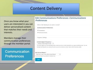 Content Delivery 
Once you know what your 
users are interested in you can 
deliver personalised content 
that matches their needs and 
interests. 
Members manage their 
communication preferences 
through the member portal. 
 
