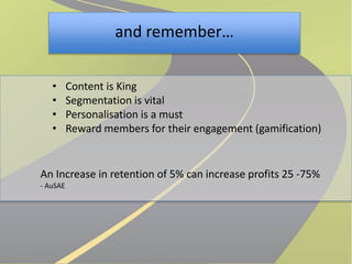 and remember… 
• Content is King 
• Segmentation is vital 
• Personalisation is a must 
• Reward members for their engagement (gamification) 
An Increase in retention of 5% can increase profits 25 -75% 
- AuSAE 
 