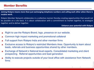 Member Benefits

Joining Riskpro means more than just exchanging telephone numbers and calling each other when there is
surplus work.
Riskpro Member Network collaborates in a collective manner thereby creating opportunities that would not
be possible on a silo basis. It is about collaboration with a commitment to market together, to strategize
together and to deliver together.
                                                                     Enhance your potential with Riskpro


   Right to use the Riskpro Brand, logo, presence on our website.
   Common high impact marketing and promotional collateral
   Full support from Riskpro India and other member firms
   Exclusive access to Riskpro’s restricted Members Area. Opportunity to learn about
    leads, referrals and business opportunities shared by other members.
   Exchange of Network’s National level experts. Consolidated marketing and client
    prospecting. Referral opportunities and lead generation
   Ability to execute projects outside of your local office with assistance from Network
    firms

                                                      11
 