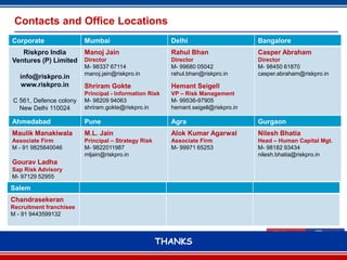 Contacts and Office Locations
Corporate                Mumbai                         Delhi                       Bangalore
   Riskpro India         Manoj Jain                     Rahul Bhan                  Casper Abraham
Ventures (P) Limited     Director                       Director                    Director
                         M- 98337 67114                 M- 99680 05042              M- 98450 61870
                         manoj.jain@riskpro.in          rahul.bhan@riskpro.in       casper.abraham@riskpro.in
   info@riskpro.in
   www.riskpro.in        Shriram Gokte                  Hemant Seigell
                         Principal - Information Risk   VP – Risk Management
C 561, Defence colony    M- 98209 94063                 M- 99536-97905
  New Delhi 110024       shriram.gokte@riskpro.in       hemant.seigell@riskpro.in

Ahmedabad                Pune                           Agra                        Gurgaon
Maulik Manakiwala        M.L. Jain                      Alok Kumar Agarwal          Nilesh Bhatia
Associate Firm           Principal – Strategy Risk      Associate Firm              Head – Human Capital Mgt.
M - 91 9825640046        M- 9822011987                  M- 99971 65253              M- 98182 93434
                         mljain@riskpro.in                                          nilesh.bhatia@riskpro.in
Gourav Ladha
Sap Risk Advisory
M- 97129 52955

Salem
Chandrasekeran
Recruitment franchisee
M - 91 9443599132



                                                     THANKS
                                                           25
 
