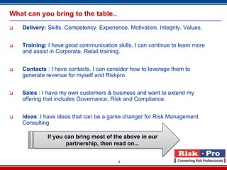 What can you bring to the table..
   Delivery: Skills. Competency. Experience. Motivation. Integrity. Values.


   Training: I have good communication skills. I can continue to learn more
    and assist in Corporate, Retail training.


   Contacts : I have contacts. I can consider how to leverage them to
    generate revenue for myself and Riskpro.


   Sales : I have my own customers & business and want to extend my
    offering that includes Governance, Risk and Compliance.


   Ideas: I have ideas that can be a game changer for Risk Management
    Consulting

              If you can bring most of the above in our
                     partnership, then read on...


                                          4
 
