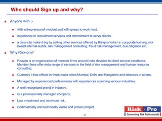 Who should Sign up and why?

   Anyone with :-

        with entrepreneurial mindset and willingness to work hard.

        experience in recruitment services and commitment to serve clients.

        a desire to make it big by selling other services offered by Riskpro India i.e. corporate training, risk
         based internal audits, risk management consulting, fraud risk management, due diligence etc.

   Why Risk-pro?

        Riskpro is an organization of member firms around India devoted to client service excellence.
         Member firms offer wide range of services in the field of risk management and human resource
         consulting.

        Currently it has offices in three major cities Mumbai, Delhi and Bangalore and alliances in others.

        Managed by experienced professionals with experiences spanning various industries.

        A well recognized brand in industry.

        Is a professionally managed company.

        Low investment and minimum risk.

        Commercially and technically viable and proven project.

                                                           11
 