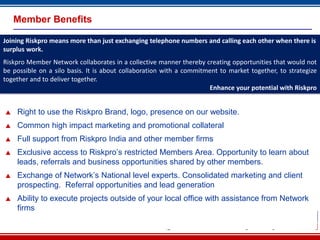 Member Benefits

Joining Riskpro means more than just exchanging telephone numbers and calling each other when there is
surplus work.
Riskpro Member Network collaborates in a collective manner thereby creating opportunities that would not
be possible on a silo basis. It is about collaboration with a commitment to market together, to strategize
together and to deliver together.
                                                                     Enhance your potential with Riskpro


   Right to use the Riskpro Brand, logo, presence on our website.
   Common high impact marketing and promotional collateral
   Full support from Riskpro India and other member firms
   Exclusive access to Riskpro’s restricted Members Area. Opportunity to learn about
    leads, referrals and business opportunities shared by other members.
   Exchange of Network’s National level experts. Consolidated marketing and client
    prospecting. Referral opportunities and lead generation
   Ability to execute projects outside of your local office with assistance from Network
    firms

                                                      12
 