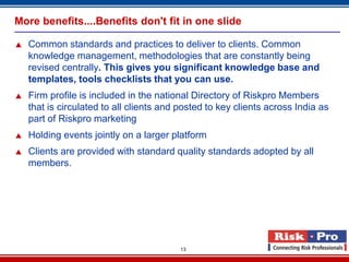 More benefits....Benefits don't fit in one slide

   Common standards and practices to deliver to clients. Common
    knowledge management, methodologies that are constantly being
    revised centrally. This gives you significant knowledge base and
    templates, tools checklists that you can use.
   Firm profile is included in the national Directory of Riskpro Members
    that is circulated to all clients and posted to key clients across India as
    part of Riskpro marketing
   Holding events jointly on a larger platform
   Clients are provided with standard quality standards adopted by all
    members.




                                          13
 