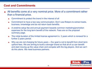 Cost and Commitments

   All benefits come at a very nominal price. More of a commitment rather
    than a financial price.
       Commitment to protect the brand in the interest of all
       Commitment to have a two way communication. Don’t use Riskpro to extract leads,
        business, knowledge and do not return back benefits.
       A onetime setup fee and annual payment towards common marketing/promotion
        expenses for the long term benefit of the network. Fees are on the proposal
        summary page.
       The initial duration of the limited license agreement is 2 years which is renewal for a
        further 2 years period.
       Why we are not charging for future years – Our goal is not to benefit from short term
        upfront fees. We are aiming to build a stronger brand so that all of us can benefit
        and start moving up the value chain and compete with the big players. And we can’t
        do this alone. We need business partners.




                                                 15
 