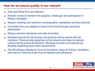 How do we ensure quality in our network

   Only best fitting firms are selected
   Periodic review of member firm progress, challenges and participation in
    Riskpro strategies.
   Regular meetings and webinars including alerts, newsletters and lead referrals
   Committed firms are eligible to share in the brand through ownership
    participation
   Riskpro common standards and code of conduct
   Standard price list for all services and products will be shared with the
    members. These provide guidelines to the network and helps to maintain
    uniform pricing across the Network. Members are free to provide pricing
    flexibility depending upon client requirements.
   The RS (Riskpro Standard) Terms & Conditions, Rules & Policies, Guidelines
    and Internal / External Audit must be followed and adhered to




                                           16
 