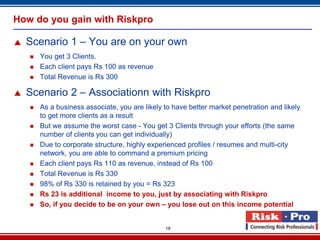 How do you gain with Riskpro

   Scenario 1 – You are on your own
       You get 3 Clients.
       Each client pays Rs 100 as revenue
       Total Revenue is Rs 300

   Scenario 2 – Associationn with Riskpro
       As a business associate, you are likely to have better market penetration and likely
        to get more clients as a result
       But we assume the worst case - You get 3 Clients through your efforts (the same
        number of clients you can get individually)
       Due to corporate structure, highly experienced profiles / resumes and multi-city
        network, you are able to command a premium pricing
       Each client pays Rs 110 as revenue, instead of Rs 100
       Total Revenue is Rs 330
       98% of Rs 330 is retained by you = Rs 323
       Rs 23 is additional income to you, just by associating with Riskpro
       So, if you decide to be on your own – you lose out on this income potential


                                                18
 