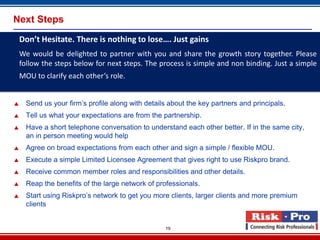 Next Steps
    Don’t Hesitate. There is nothing to lose…. Just gains
    We would be delighted to partner with you and share the growth story together. Please
    follow the steps below for next steps. The process is simple and non binding. Just a simple
    MOU to clarify each other’s role.


     Send us your firm’s profile along with details about the key partners and principals.
     Tell us what your expectations are from the partnership.
     Have a short telephone conversation to understand each other better. If in the same city,
      an in person meeting would help
     Agree on broad expectations from each other and sign a simple / flexible MOU.
     Execute a simple Limited Licensee Agreement that gives right to use Riskpro brand.
     Receive common member roles and responsibilities and other details.
     Reap the benefits of the large network of professionals.
     Start using Riskpro’s network to get you more clients, larger clients and more premium
      clients


                                                   19
 
