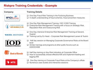 Riskpro Training Credentials - Example

Company         Training Details
                 One Day Fraud Risk Training in the Factoring Business
                 In-depth understanding of fraud schemes, fraud prevention measures


                 One Day Risk Management Training / ISO 31000 Training
                 Enterprise Risk Management Training with a focus on Strategic Risk,
                  Reputation Risk and Outsourcing Risk

                 One Day intensive Enterprise Risk Management Training at Sanand,
                  Gujarat
                 Training Led by Ex Head – Corporate Risk Management Larsen & Toubro

                 Half day session on Managing Corporate Governance Risks at the Board
                  level
                 Similar trainings and programs at other public forums such as
                  ASSOCHAM

                 Half Day training on Key Risk Indicators at Corporate Office
                 How to successfully choose effective KRI and implement leading and
                  lagging KRI

                 One Day training on Corporate Fraud Risks at the Company’s offsite
                 Numerous case studies and interactive sessions

                                         23
 
