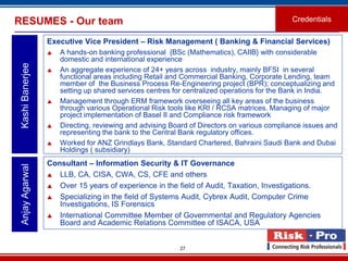RESUMES - Our team                                                                           Credentials

                  Executive Vice President – Risk Management ( Banking & Financial Services)
                     A hands-on banking professional {BSc (Mathematics), CAIIB} with considerable
                      domestic and international experience
 Kashi Banerjee



                     An aggregate experience of 24+ years across industry, mainly BFSI in several
                      functional areas including Retail and Commercial Banking, Corporate Lending, team
                      member of the Business Process Re-Engineering project (BPR); conceptualizing and
                      setting up shared services centres for centralized operations for the Bank in India.
                     Management through ERM framework overseeing all key areas of the business
                      through various Operational Risk tools like KRI / RCSA matrices. Managing of major
                      project implementation of Basel II and Compliance risk framework
                     Directing, reviewing and advising Board of Directors on various compliance issues and
                      representing the bank to the Central Bank regulatory offices.
                     Worked for ANZ Grindlays Bank, Standard Chartered, Bahraini Saudi Bank and Dubai
                      Holdings ( subsidiary)
                  Consultant – Information Security & IT Governance
 Anjay Agarwal




                   LLB, CA, CISA, CWA, CS, CFE and others

                   Over 15 years of experience in the field of Audit, Taxation, Investigations.

                   Specializing in the field of Systems Audit, Cybrex Audit, Computer Crime
                     Investigations, IS Forensics
                   International Committee Member of Governmental and Regulatory Agencies
                     Board and Academic Relations Committee of ISACA, USA


                                                          27
 