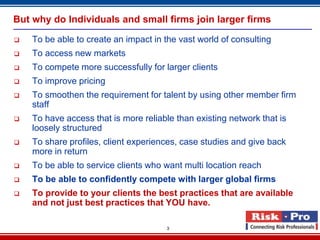 But why do Individuals and small firms join larger firms

   To be able to create an impact in the vast world of consulting
   To access new markets
   To compete more successfully for larger clients
   To improve pricing
   To smoothen the requirement for talent by using other member firm
    staff
   To have access that is more reliable than existing network that is
    loosely structured
   To share profiles, client experiences, case studies and give back
    more in return
   To be able to service clients who want multi location reach
   To be able to confidently compete with larger global firms
   To provide to your clients the best practices that are available
    and not just best practices that YOU have.

                                      3
 