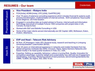 RESUMES - Our team                                                                                       Credentials

                        Vice President – Riskpro India
 Phanindra Prakash

                        FCA [India], ACMA [India], CFE [USA], CertIFRS [UK]
                        Over 16 years of extensive consulting experience which includes financial & systems audit,
                         process transformation, implementation of internal controls, SOX compliance, fraud audits
                         & due diligence, US-India taxation
                        Engaged in consulting roles as trusted advisor to finance, internal audit and information
                         technology executives of multiple Fortune 1000 companies with project sites in US,
                         Canada, Europe & Asia
                        Worked with E&Y and Deloitte Consulting in USA
                        Some of the major clients served internationally are GE Capital, UBS, McKesson, Eaton,
                         Imation, Albertsons,


                        EVP and Head – Telecom Risk Advisory
                        M.Tech, IIT Kharagpur, India; IES; Doctoral study, research and teaching in Linkoping
                         University/Sweden; Lead Auditor (BVQI).
 Asok Sit




                        Over 30 years on International experience in networks and mobile Handsets from top
                         global companies /institutes like ISRO, Ericsson, Nokia, Nokia Siemens Networks and
                         based mostly in its head quarter locations in India, EU, USA.
                        Expertise: Setting up capability, behaviour, culture in turning Risk, Quality, Innovation for
                         competitive advantage, customer delight and sustainability; key skill sets are Engagement,
                         Handholding, Coaching, Mentoring and lot of best practices, benchmarking/standards like
                         CMMI, TL9000, Six Sigma, ISO, SAS 70 etc.



                                                                  30
 