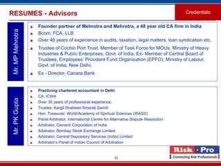 RESUMES - Advisors                                                                                 Credentials

                      Founder partner of Mehrotra and Mehrotra, a 48 year old CA firm in India
 Mr. MP Mehrotra

                      Bcom, FCA, LLB
                      Over 48 years of experience in audits, taxation, legal matters, loan syndication etc.
                      Trustee of Cochin Port Trust, Member of Task Force for MOUs, Ministry of Heavy
                       Industries & Public Enterprises, Govt. of India, Ex- Member of Central Board of
                       Trustees, Employees’ Provident Fund Organisation (EPFO), Ministry of Labour,
                       Govt. of India, New Delhi.
                      Ex - Director, Canara Bank


                      Practicing chartered accountant in Delhi
                      CA, ICWA
 Mr. PK Gupta




                      Over 35 years of professional experience.
                      Trustee, Kargil Shaheed Smarak Samiti
                      Hon. Treasurer, World Academy of Spiritual Sciences (WASS).
                      Panel Arbitrator, International Centre for Alternative Dispute Resolution
                      Arbitrator, Cement Corporation of India
                      Arbitrator, Bombay Stock Exchange Limited
                      Arbitrator, Central Depository Services (India) Limited
                      Arbitrator’s Panel of Indian Council of Arbitration


                                                                   33
 