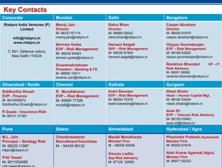 Key Contacts
Corporate                     Mumbai                     Delhi                       Bangalore
 Riskpro India Ventures (P)   Manoj Jain                 Rahul Bhan                  Casper Abraham
          Limited             Director                   Director                    Director
                              M- 98337 67114             M- 99680 05042              M- 98450 61870
       info@riskpro.in        manoj.jain@riskpro.in      rahul.bhan@riskpro.in       casper.abraham@riskpro.in
       www.riskpro.in
                              Shriram Gokte              Hemant Seigell              Vijayan Govindarajan
                              EVP - Risk Management      SVP – Risk Management       EVP – Risk Management
   C 561, Defence colony                                 M- 99536 97905              M- 99166 63652
                              M- 98209 94063
     New Delhi 110024         shriram.gokte@riskpro.in   hemant.seigell@riskpro.in   vijayan.govindarajan@riskpro.in

                              Sivaramakrishnan                                       Ravikiran Bhandari          VP – IT
                              President – Banking & FS                               Risk Advisory
                              M- 98690 19311                                         M- 99001 69562
                              smaran.iyer@riskpro.in                                 ravikiran.bhandari@riskpro.in

Ghaziabad / Noida             Chennai                    Kolkata                     Gurgaon
Siddhartha Ghosh              R. Muralidharan            Kashi Banerjee              Nilesh Bhatia
EVP - Finance                 EVP – Risk Management      EVP – Risk Management       Head – Human Capital Mgt.
M- 9810058072                 M- 95660 77326             M- 98304 75375              M- 98182 93434
Siddhartha.Ghosh@riskpro.in   murali@riskpro.in          kashi.banerjee@riskpro.in   nilesh.bhatia@riskpro.in

R Gupta - Insurance Risk                                                             Asok Sit
M- 98101 07387                                                                       EVP – Telecom Risk Advisory
                                                                                     M- 98105 03463
                                                                                     asok.sit@riskpro.in
Pune                          Salem                      Ahmedabad                   Hyderabad / Agra
M.L. Jain                     Chandrasekeran             Maulik Manakiwala           Phanindra Prakash (Hyderabad)
Principal – Strategy Risk     Recruitment franchisee     Member Firm                 Member Firm
M- 98220 11987                M – 94435 99132            M – 98256 40046             M- 95500 61616
mljain@riskpro.in
                                                         Gourav Ladha                Alok Kumar Agarwal (Agra)
Priti Tawari                                             Sap 34
                                                             Risk Advisory           Member Firm
M- 9011054085                                            M- 97129 52955              M- 99971 65253
 