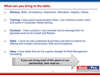 What can you bring to the table..
   Delivery: Skills. Competency. Experience. Motivation. Integrity. Values.


   Training: I have good communication skills. I can continue to learn more
    and assist in Corporate, Retail training.


   Contacts : I have contacts. I can consider how to leverage them to
    generate revenue for myself and Riskpro.


   Sales : I have my own customers & business and want to extend my
    offering that includes Governance, Risk and Compliance.


   Ideas: I have ideas that can be a game changer for Risk Management
    Consulting

              If you can bring most of the above in our
                     partnership, then read on...


                                          4
 