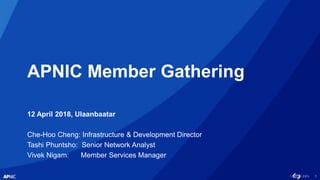 1
APNIC Member Gathering
12 April 2018, Ulaanbaatar
Che-Hoo Cheng: Infrastructure & Development Director
Tashi Phuntsho: Senior Network Analyst
Vivek Nigam: Member Services Manager
 