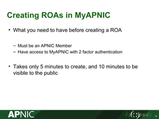 Creating ROAs in MyAPNIC
14
• What you need to have before creating a ROA
– Must be an APNIC Member
– Have access to MyAPNIC with 2 factor authentication
• Takes only 5 minutes to create, and 10 minutes to be
visible to the public
 