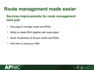 Route management made easier
17
Services improvements for route management
next year
• One page to manage routes and ROAs
• Ability to create ROA together with route object
• Quick visualization of all your routes and ROAs
• View who is using your ASN
 