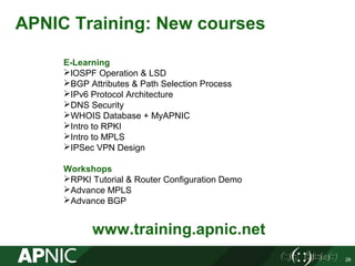 28
APNIC Training: New courses
www.training.apnic.net
E-Learning
lOSPF Operation & LSD
BGP Attributes & Path Selection Process
IPv6 Protocol Architecture
DNS Security
WHOIS Database + MyAPNIC
Intro to RPKI
Intro to MPLS
IPSec VPN Design
Workshops
RPKI Tutorial & Router Configuration Demo
Advance MPLS
Advance BGP
 
