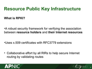 Resource Public Key Infrastructure
What is RPKI?
•A robust security framework for verifying the association
between resource holders and their Internet resources
•Uses x.509 certificates with RFC3779 extensions
• Collaborative effort by all RIRs to help secure Internet
routing by validating routes
9
 