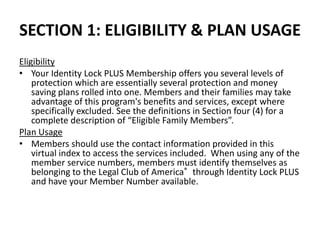 SECTION 1: ELIGIBILITY & PLAN USAGE
Eligibility
• Your Identity Lock PLUS Membership offers you several levels of
    protection which are essentially several protection and money
    saving plans rolled into one. Members and their families may take
    advantage of this program's benefits and services, except where
    specifically excluded. See the definitions in Section four (4) for a
    complete description of “Eligible Family Members”.
Plan Usage
• Members should use the contact information provided in this
    virtual index to access the services included. When using any of the
    member service numbers, members must identify themselves as
    belonging to the Legal Club of America® through Identity Lock PLUS
    and have your Member Number available.
 